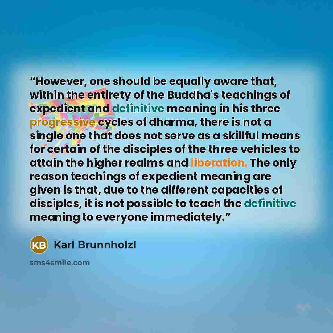 “However, one should be equally aware that, within the entirety of the Buddha's teachings of expedient and definitive meaning in his three progressive cycles of dharma, there is not a single one that does not serve as a skillful means for certain of the disciples of the three vehicles to attain the…” quote by Karl Brunnholzl