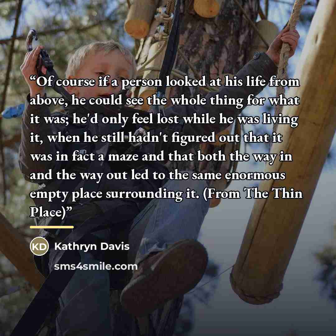 “Of course if a person looked at his life from above, he could see the whole thing for what it was; he'd only feel lost while he was living it, when he still hadn't figured out that it was in fact a maze and that both the way in and the way out led to the same enormous empty place surrounding it…” quote by Kathryn Davis