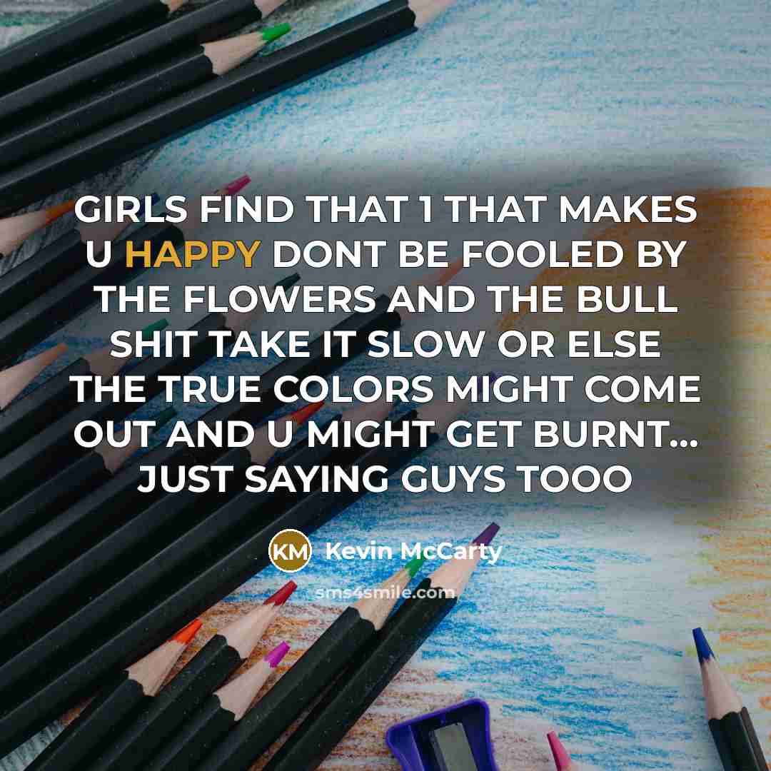 “GIRLS FIND THAT 1 THAT MAKES U HAPPY DONT BE FOOLED BY THE FLOWERS AND THE BULL SHIT TAKE IT SLOW OR ELSE THE TRUE COLORS MIGHT COME OUT AND U MIGHT GET BURNT… JUST SAYING GUYS TOOO” quote by Kevin Mccarty