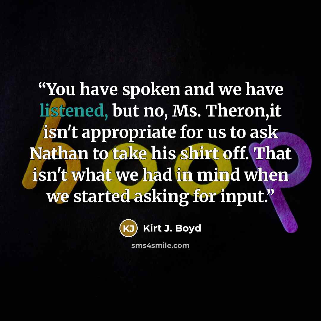 “You have spoken and we have listened, but no, Ms. Theron,it isn't appropriate for us to ask Nathan to take his shirt off. That isn't what we had in mind when we started asking for input.” quote by Kirt J. Boyd