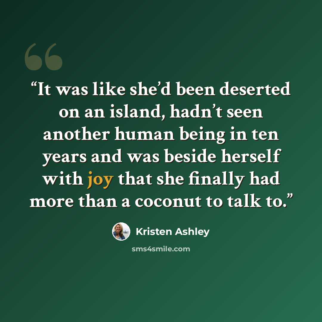 “It was like she’d been deserted on an island, hadn’t seen another human being in ten years and was beside herself with joy that she finally had more than a coconut to talk to.” quote by Kristen Ashley