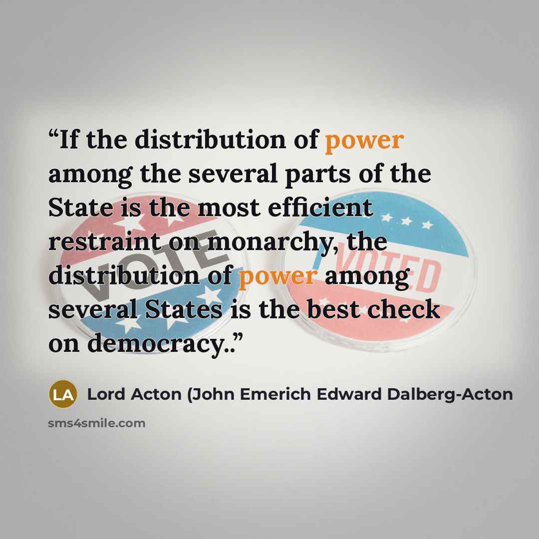 “If the distribution of power among the several parts of the State is the most efficient restraint on monarchy, the distribution of power among several States is the best check on democracy..” quote by Lord Acton (John Emerich Edward Dalberg-Acton