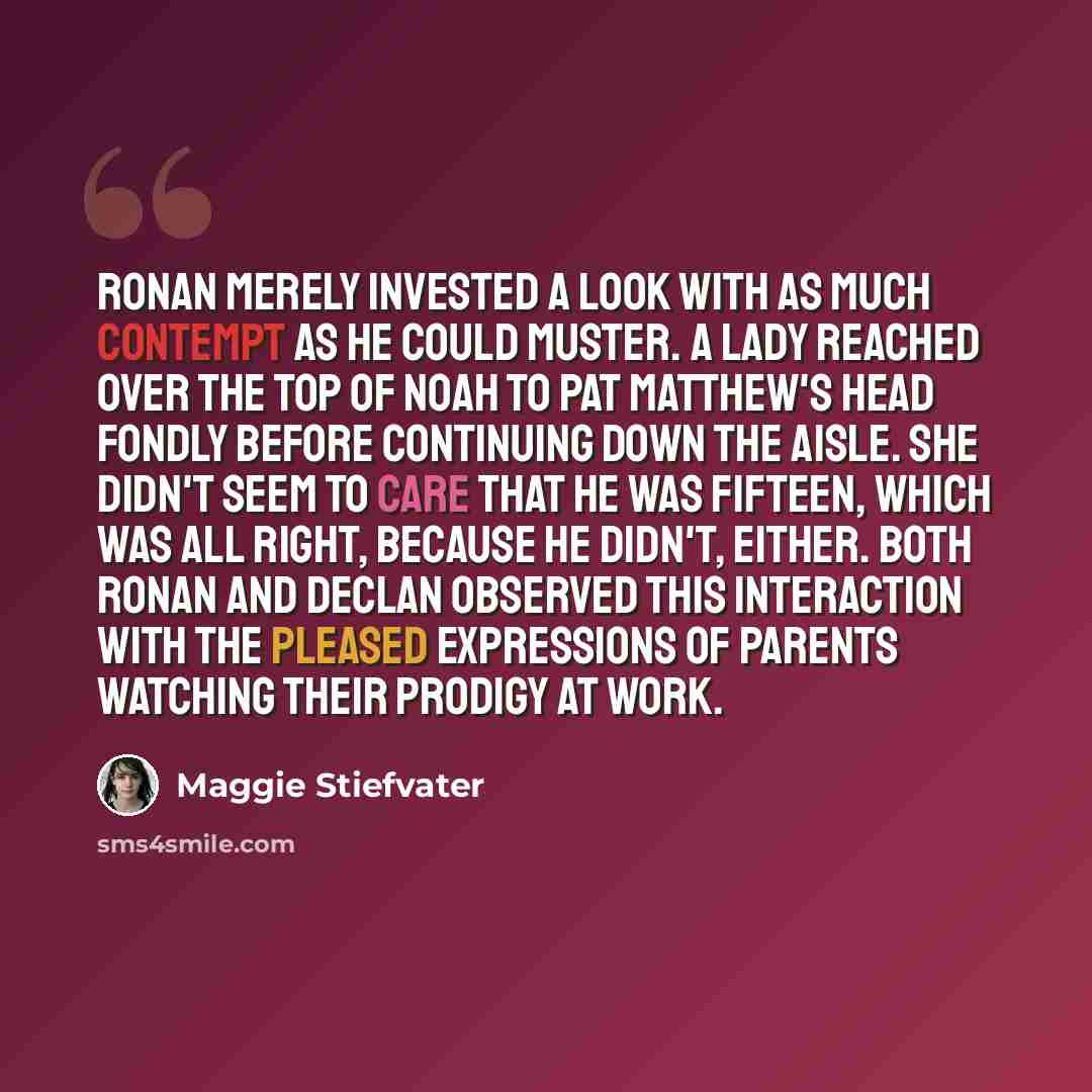 “Ronan merely invested a look with as much contempt as he could muster. A lady reached over the top of Noah to pat Matthew's head fondly before continuing down the aisle. She didn't seem to care that he was fifteen, which was all right, because he didn't, either. Both Ronan and Declan observed this…” quote by Maggie Stiefvater