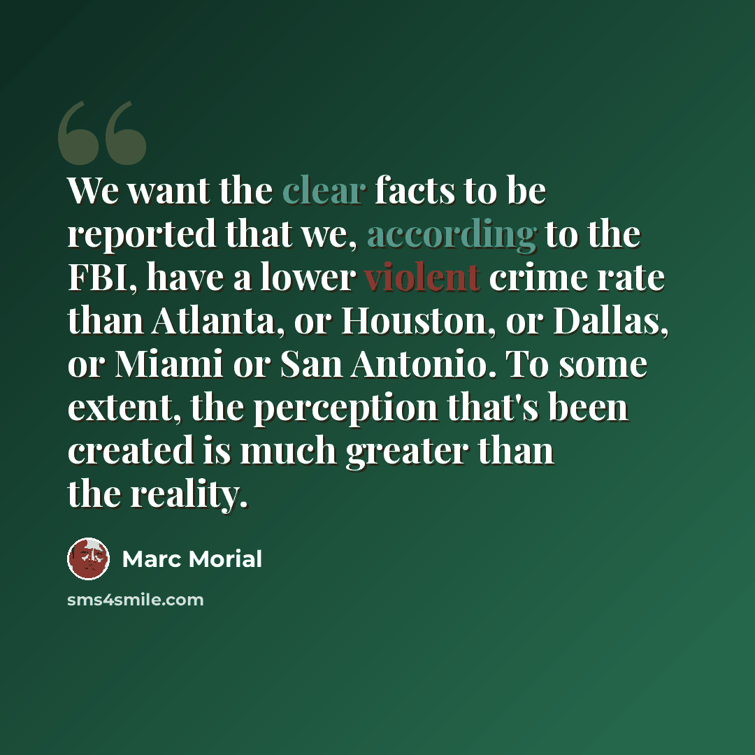 “We want the clear facts to be reported that we, according to the FBI, have a lower violent crime rate than Atlanta, or Houston, or Dallas, or Miami or San Antonio. To some extent, the perception that's been created is much greater than the reality.” quote by Marc Morial