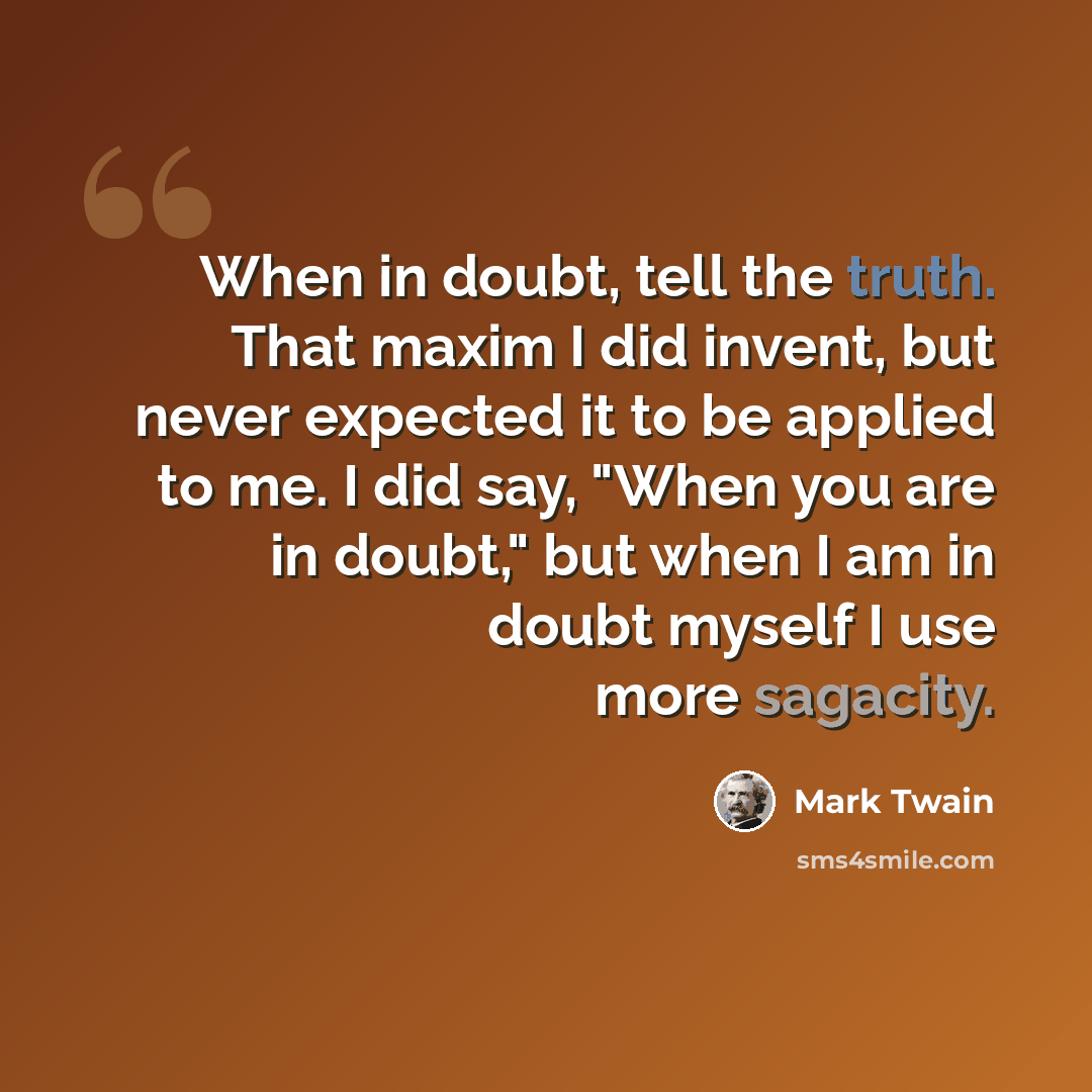 “When in doubt, tell the truth. That maxim I did invent, but never expected it to be applied to me. I did say, "When you are in doubt," but when I am in doubt myself I use more sagacity.” quote by Mark Twain