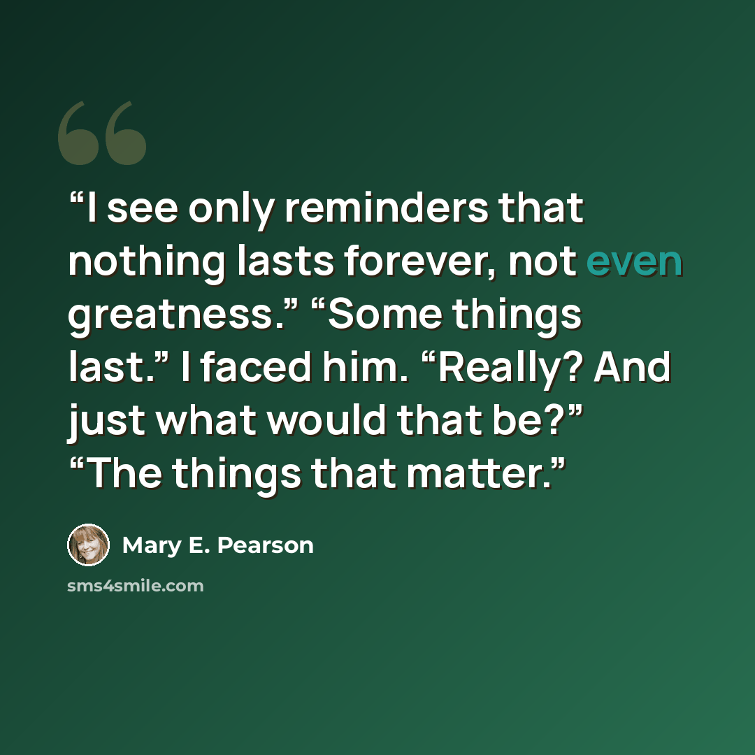 “I see only reminders that nothing lasts forever, not even greatness.” “Some things last.” I faced him. “Really? And just what would that be?” “The things that matter.” quote by Mary E. Pearson