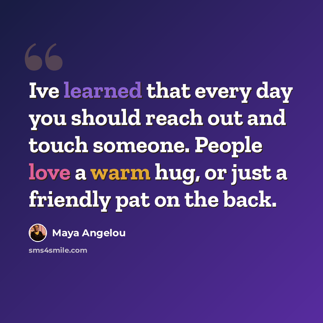 “Ive learned that every day you should reach out and touch someone. People love a warm hug, or just a friendly pat on the back.” quote by Maya Angelou