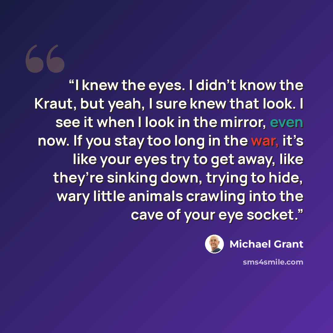 “I knew the eyes. I didn’t know the Kraut, but yeah, I sure knew that look. I see it when I look in the mirror, even now. If you stay too long in the war, it’s like your eyes try to get away, like they’re sinking down, trying to hide, wary little animals crawling into the cave of your eye socket.” quote by Michael Grant