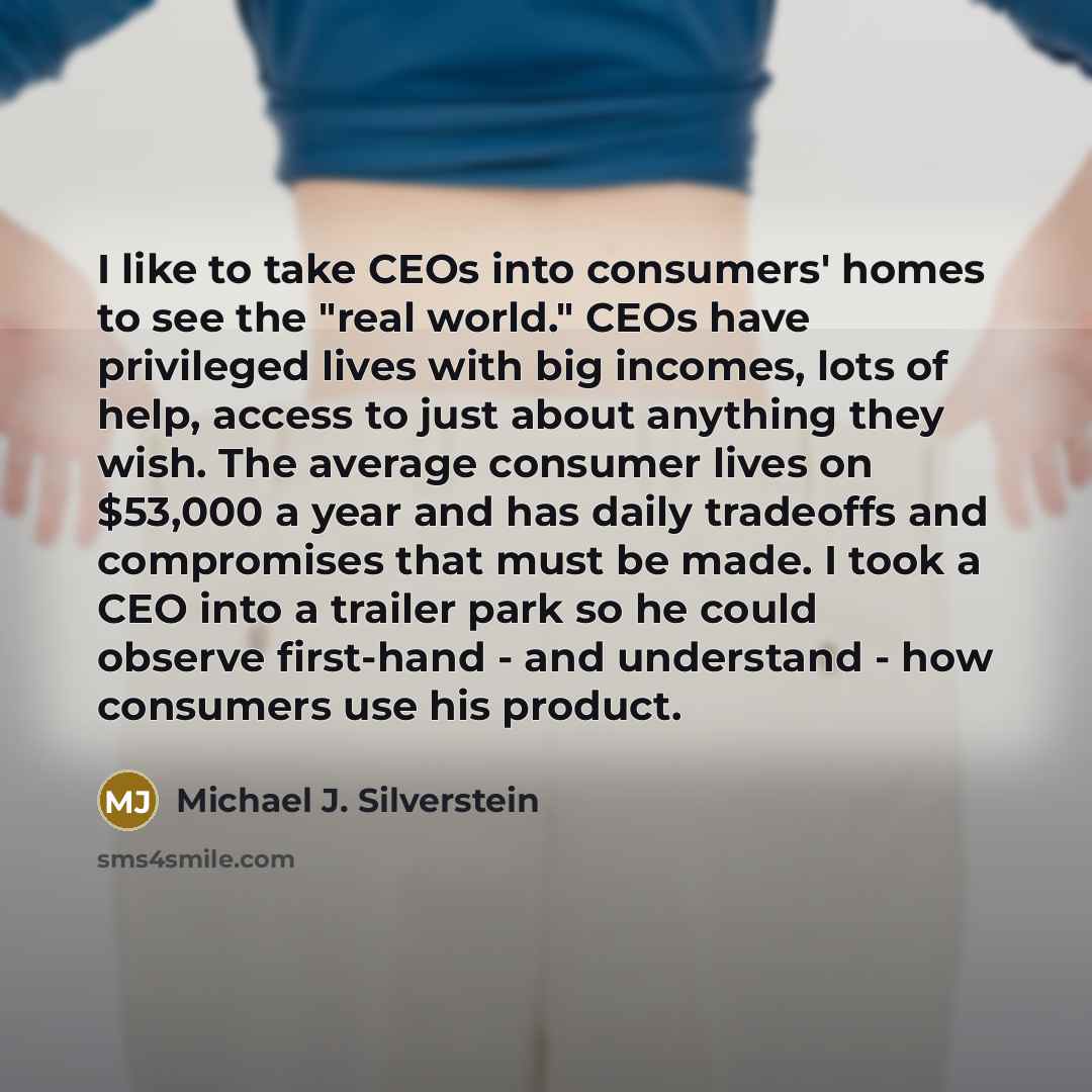“I like to take CEOs into consumers' homes to see the "real world." CEOs have privileged lives with big incomes, lots of help, access to just about anything they wish. The average consumer lives on $53,000 a year and has daily tradeoffs and compromises that must be made. I took a CEO into a trailer…” quote by Michael J. Silverstein