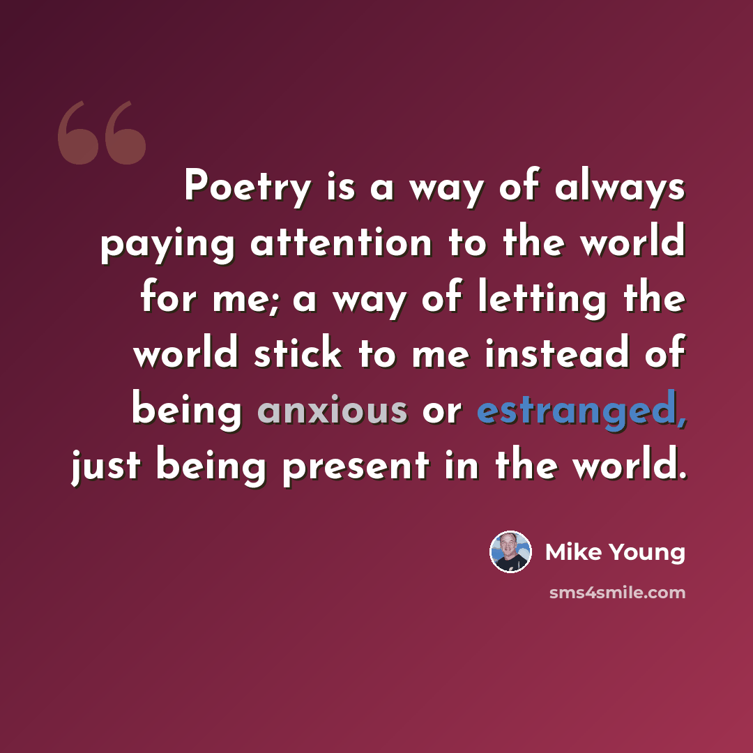 “Poetry is a way of always paying attention to the world for me; a way of letting the world stick to me instead of being anxious or estranged, just being present in the world.” quote by Mike Young