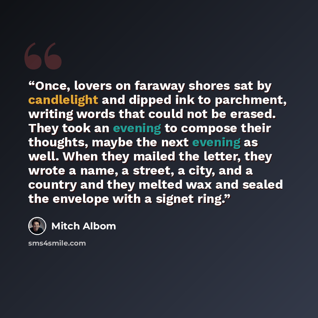 “Once, lovers on faraway shores sat by candlelight and dipped ink to parchment, writing words that could not be erased. They took an evening to compose their thoughts, maybe the next evening as well. When they mailed the letter, they wrote a name, a street, a city, and a country and they melted wax…” quote by Mitch Albom