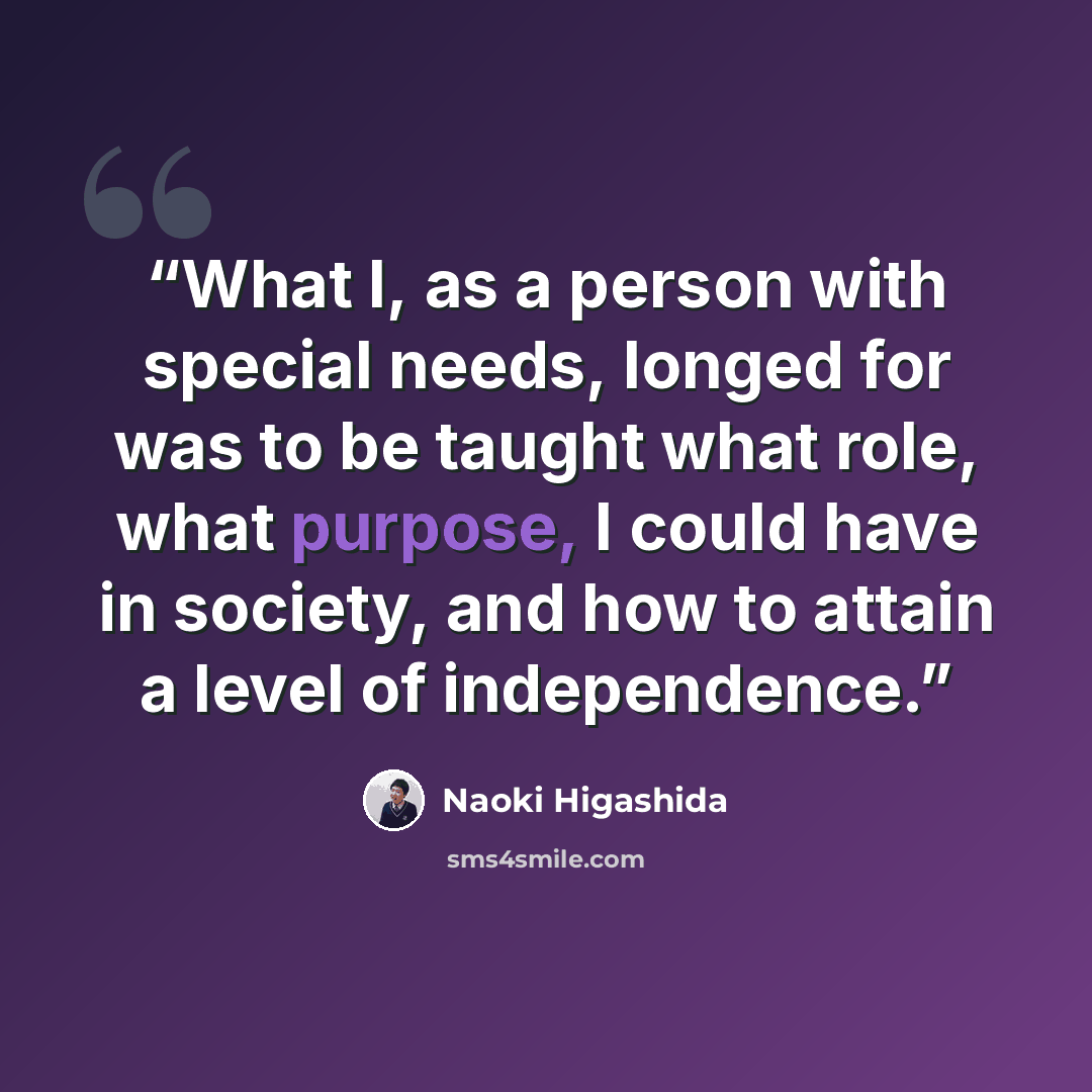 “What I, as a person with special needs, longed for was to be taught what role, what purpose, I could have in society, and how to attain a level of independence.” quote by Naoki Higashida