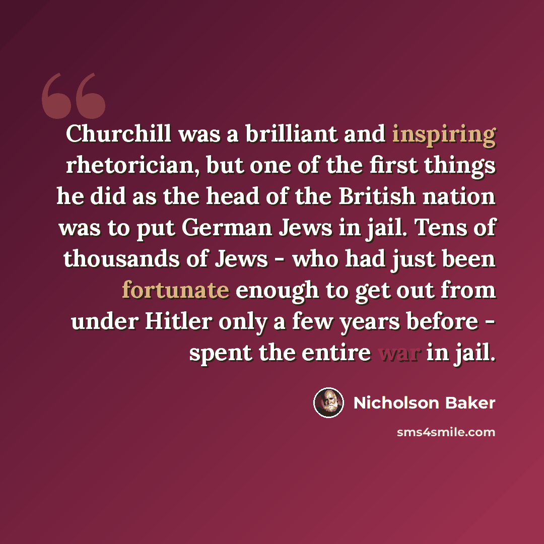 “Churchill was a brilliant and inspiring rhetorician, but one of the first things he did as the head of the British nation was to put German Jews in jail. Tens of thousands of Jews - who had just been fortunate enough to get out from under Hitler only a few years before - spent the entire war in…” quote by Nicholson Baker