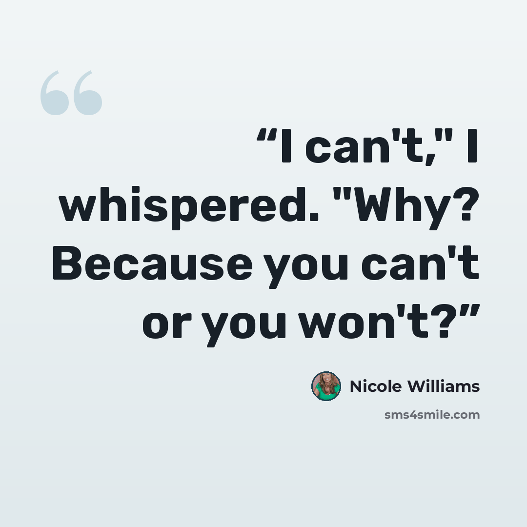 “I can't," I whispered. "Why? Because you can't or you won't?” quote by Nicole Williams
