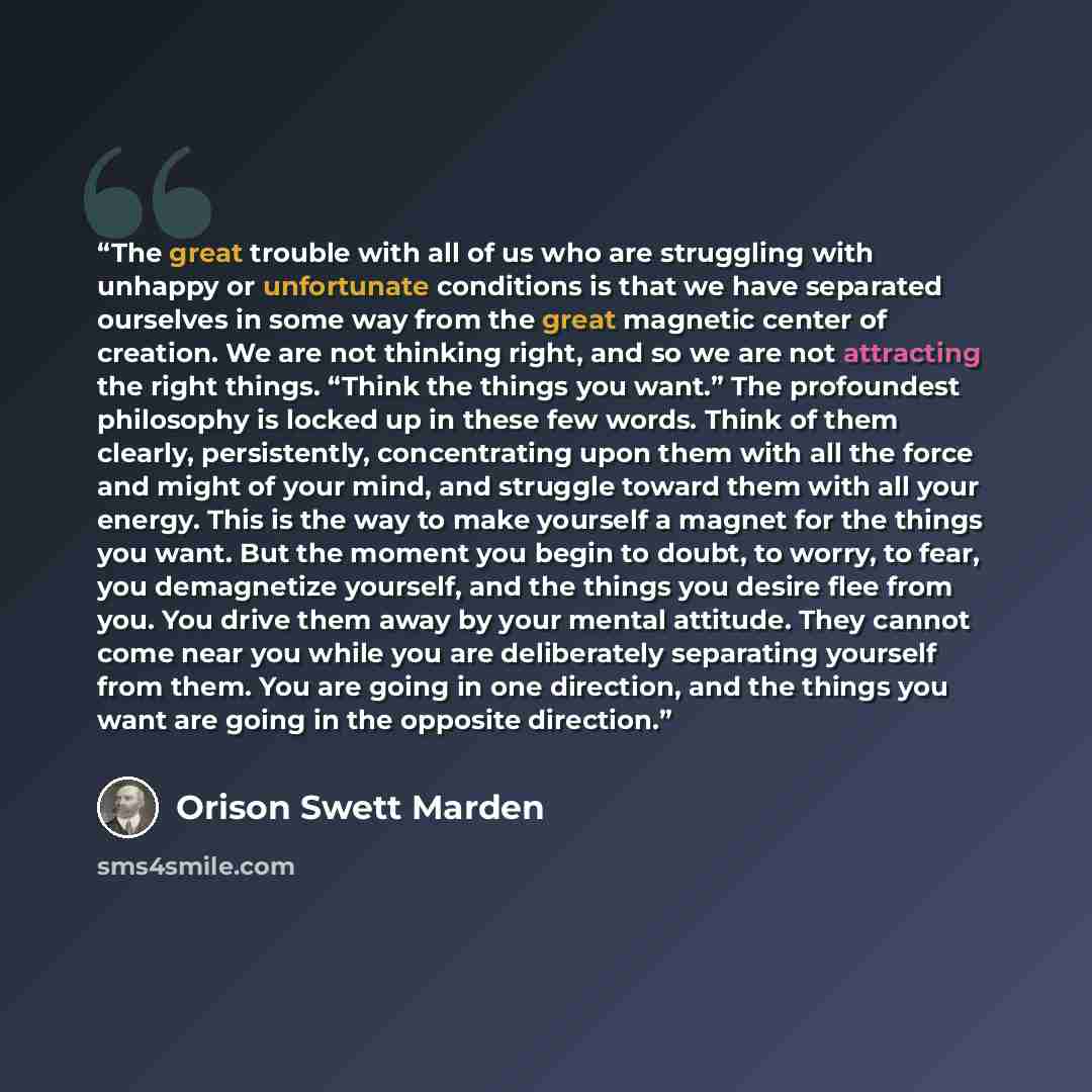 “The great trouble with all of us who are struggling with unhappy or unfortunate conditions is that we have separated ourselves in some way from the great magnetic center of creation. We are not thinking right, and so we are not attracting the right things. “Think the things you want.” The…” quote by Orison Swett Marden