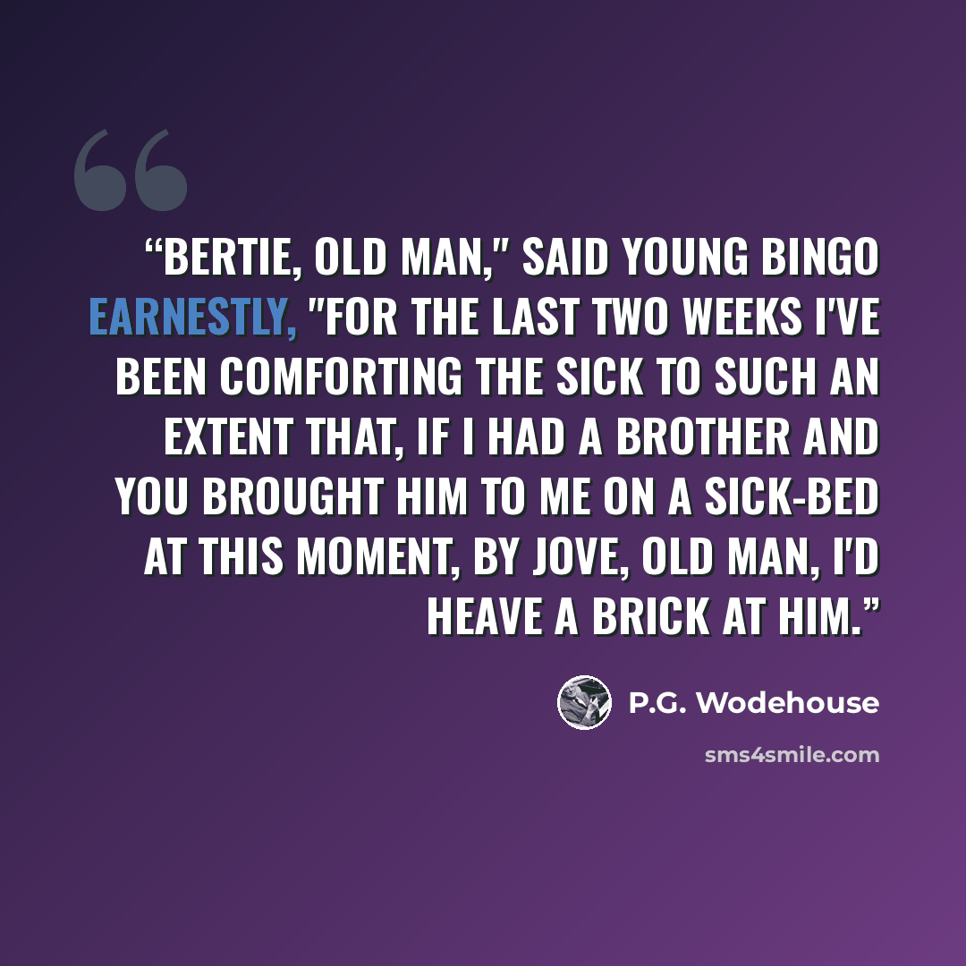 “Bertie, old man," said young Bingo earnestly, "for the last two weeks I've been comforting the sick to such an extent that, if I had a brother and you brought him to me on a sick-bed at this moment, by Jove, old man, I'd heave a brick at him.” quote by P.G. Wodehouse