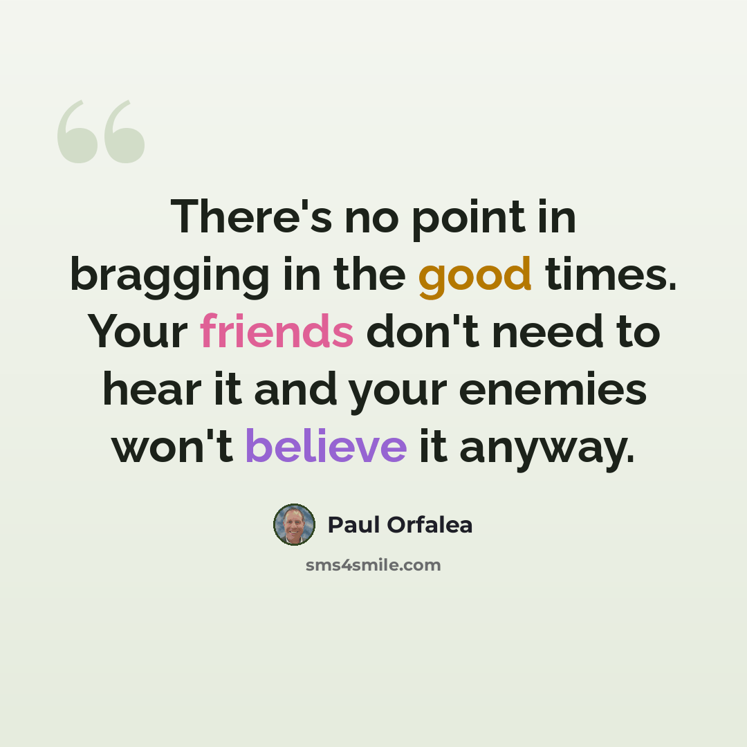“There's no point in bragging in the good times. Your friends don't need to hear it and your enemies won't believe it anyway.” quote by Paul Orfalea