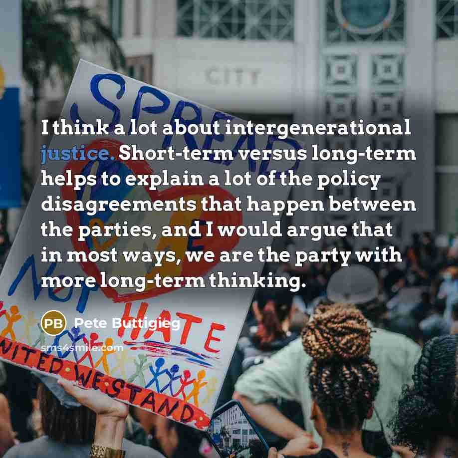 “I think a lot about intergenerational justice. Short-term versus long-term helps to explain a lot of the policy disagreements that happen between the parties, and I would argue that in most ways, we are the party with more long-term thinking.” quote by Pete Buttigieg