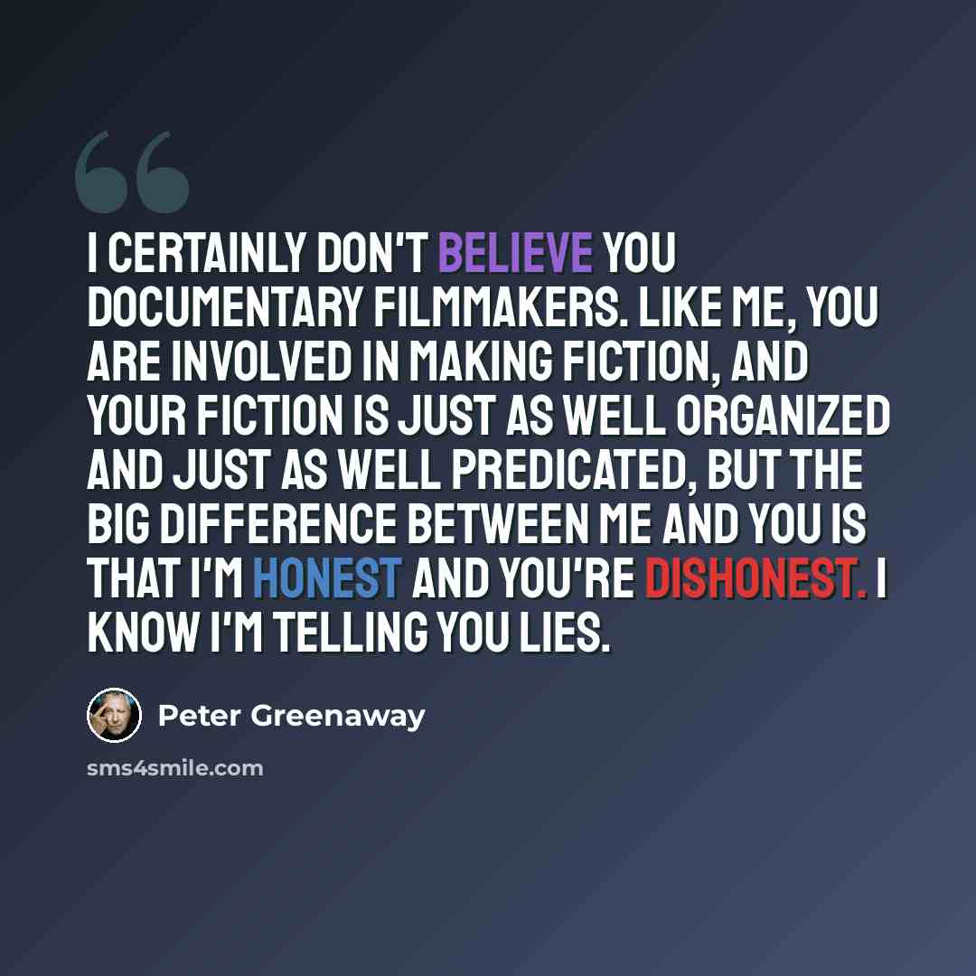 “I certainly don't believe you documentary filmmakers. Like me, you are involved in making fiction, and your fiction is just as well organized and just as well predicated, but the big difference between me and you is that I'm honest and you're dishonest. I know I'm telling you lies.” quote by Peter Greenaway