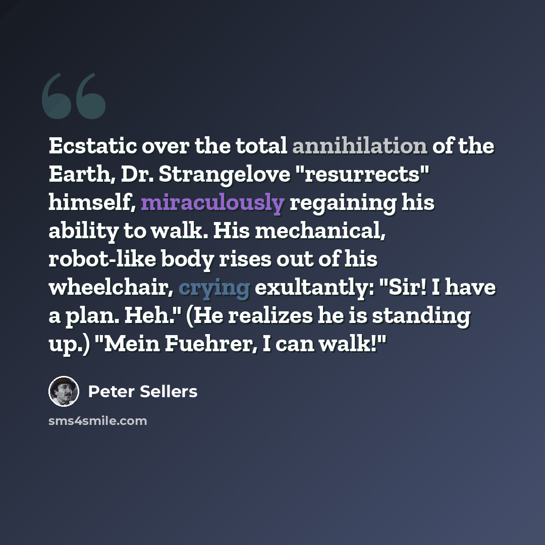 “Ecstatic over the total annihilation of the Earth, Dr. Strangelove "resurrects" himself, miraculously regaining his ability to walk. His mechanical, robot-like body rises out of his wheelchair, crying exultantly: "Sir! I have a plan. Heh." (He realizes he is standing up.) "Mein Fuehrer, I can walk!"” quote by Peter Sellers
