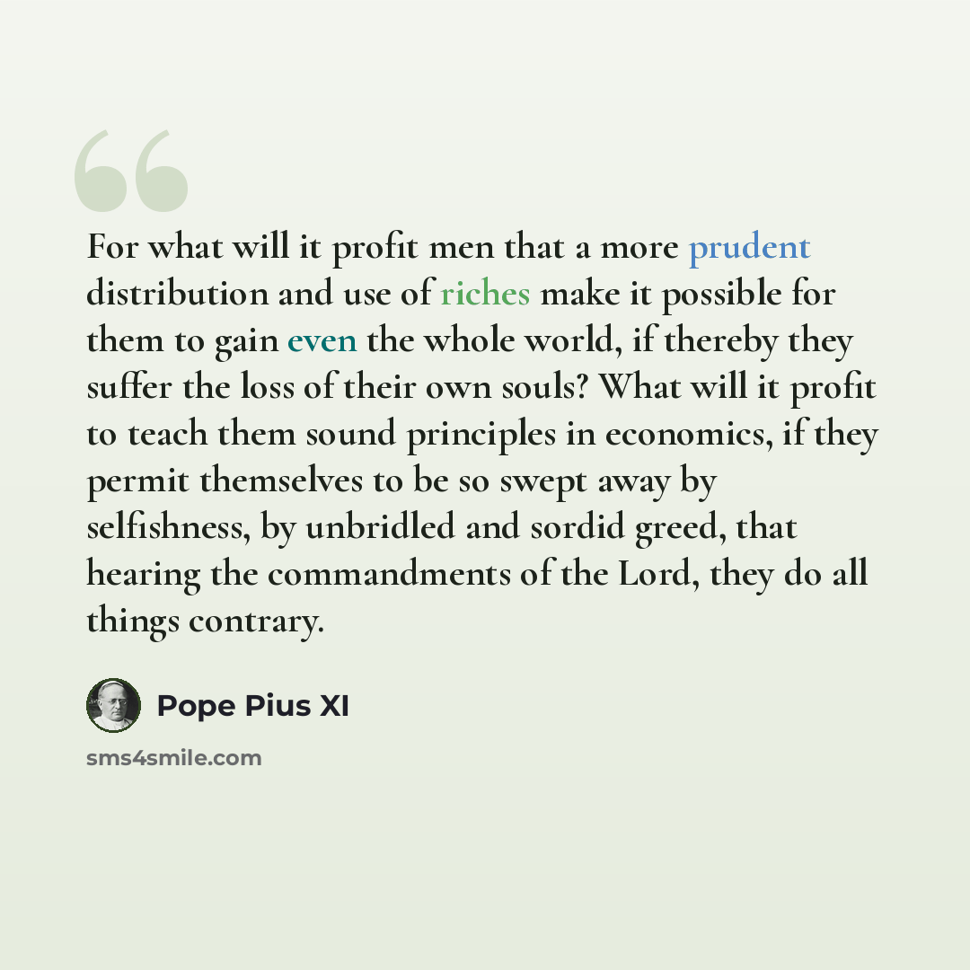 “For what will it profit men that a more prudent distribution and use of riches make it possible for them to gain even the whole world, if thereby they suffer the loss of their own souls? What will it profit to teach them sound principles in economics, if they permit themselves to be so swept away…” quote by Pope Pius XI