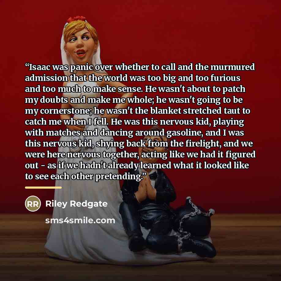 “Isaac was panic over whether to call and the murmured admission that the world was too big and too furious and too much to make sense. He wasn't about to patch my doubts and make me whole; he wasn't going to be my cornerstone; he wasn't the blanket stretched taut to catch me when I fell. He was…” quote by Riley Redgate