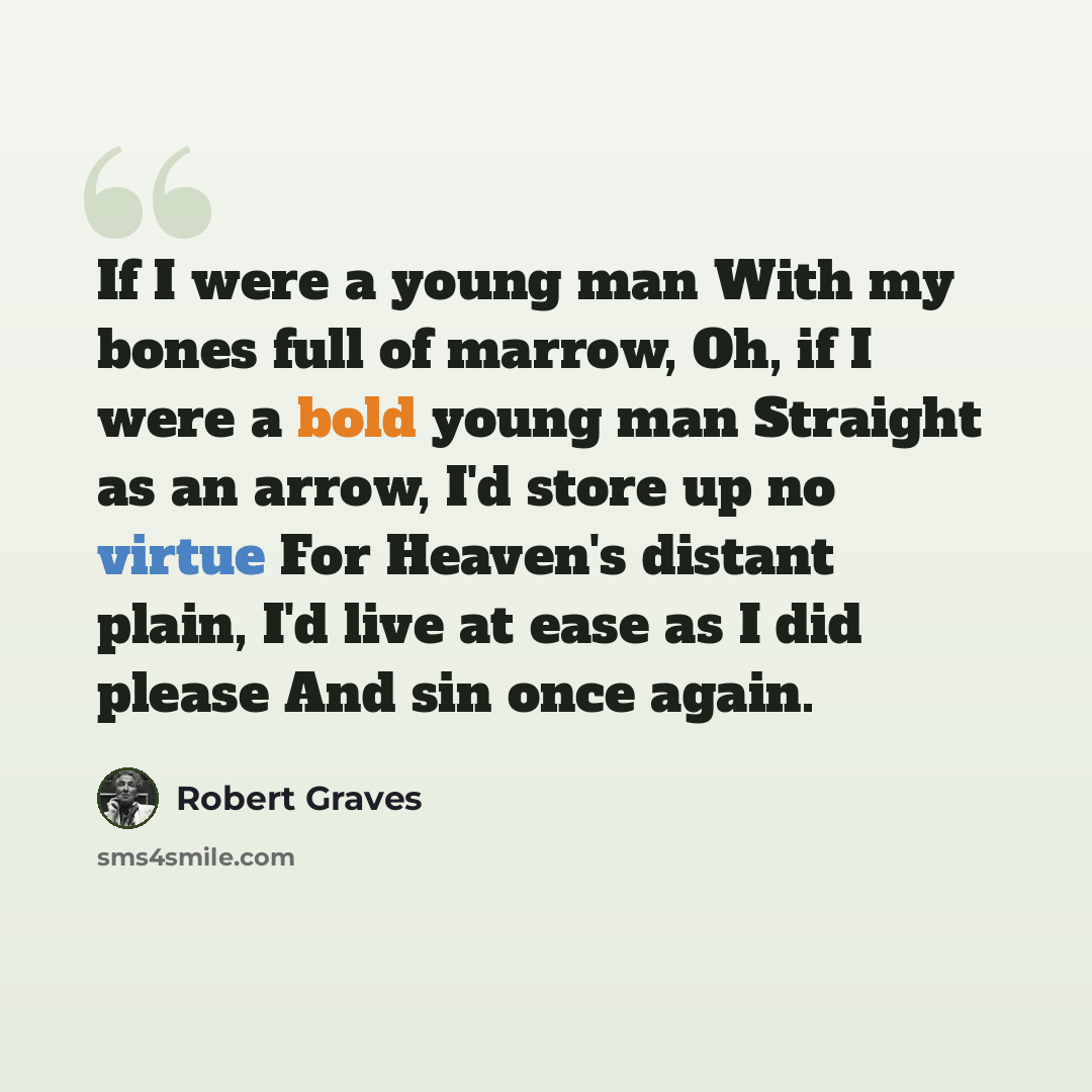 “If I were a young man With my bones full of marrow, Oh, if I were a bold young man Straight as an arrow, I'd store up no virtue For Heaven's distant plain, I'd live at ease as I did please And sin once again.” quote by Robert Graves