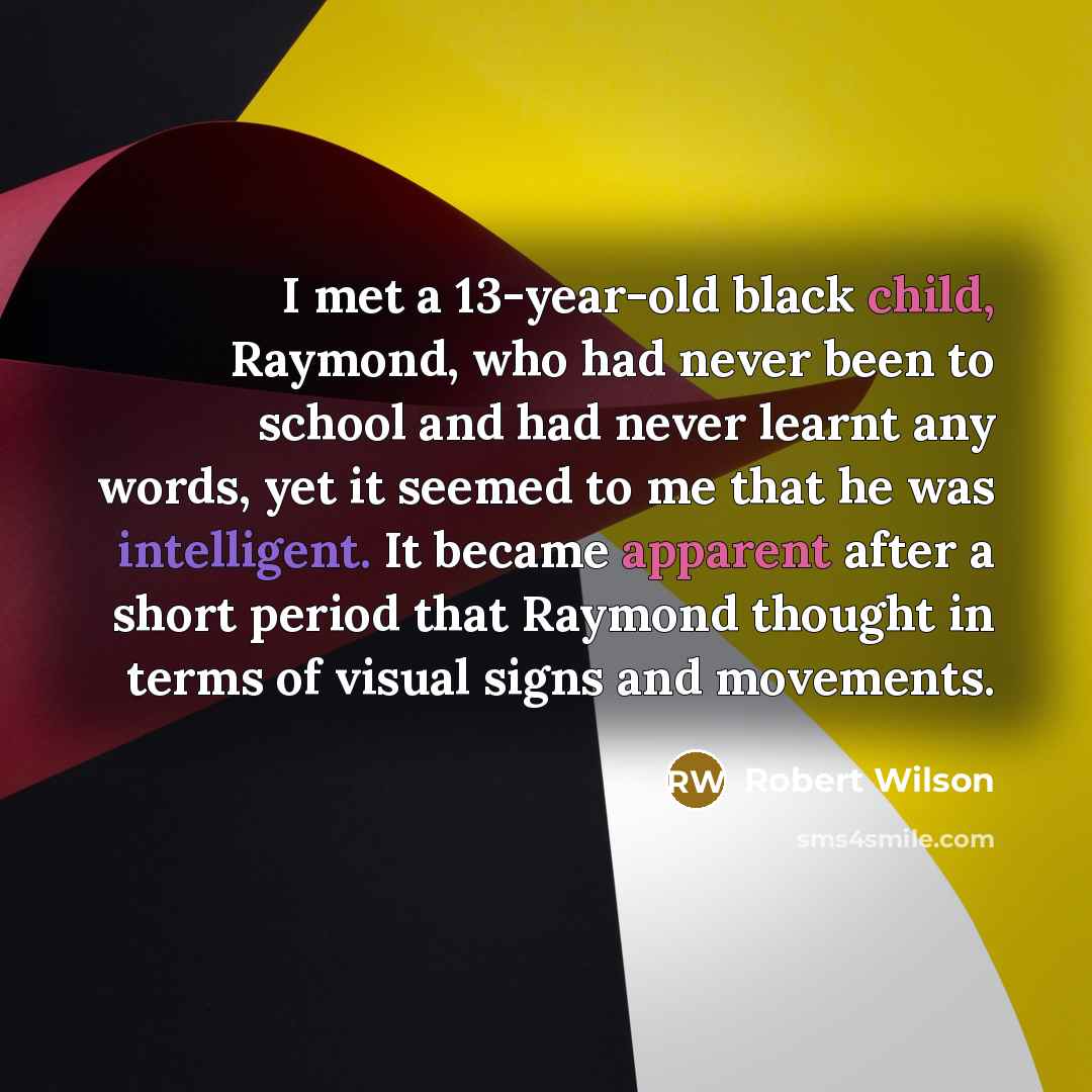 “I met a 13-year-old black child, Raymond, who had never been to school and had never learnt any words, yet it seemed to me that he was intelligent. It became apparent after a short period that Raymond thought in terms of visual signs and movements.” quote by Robert Wilson