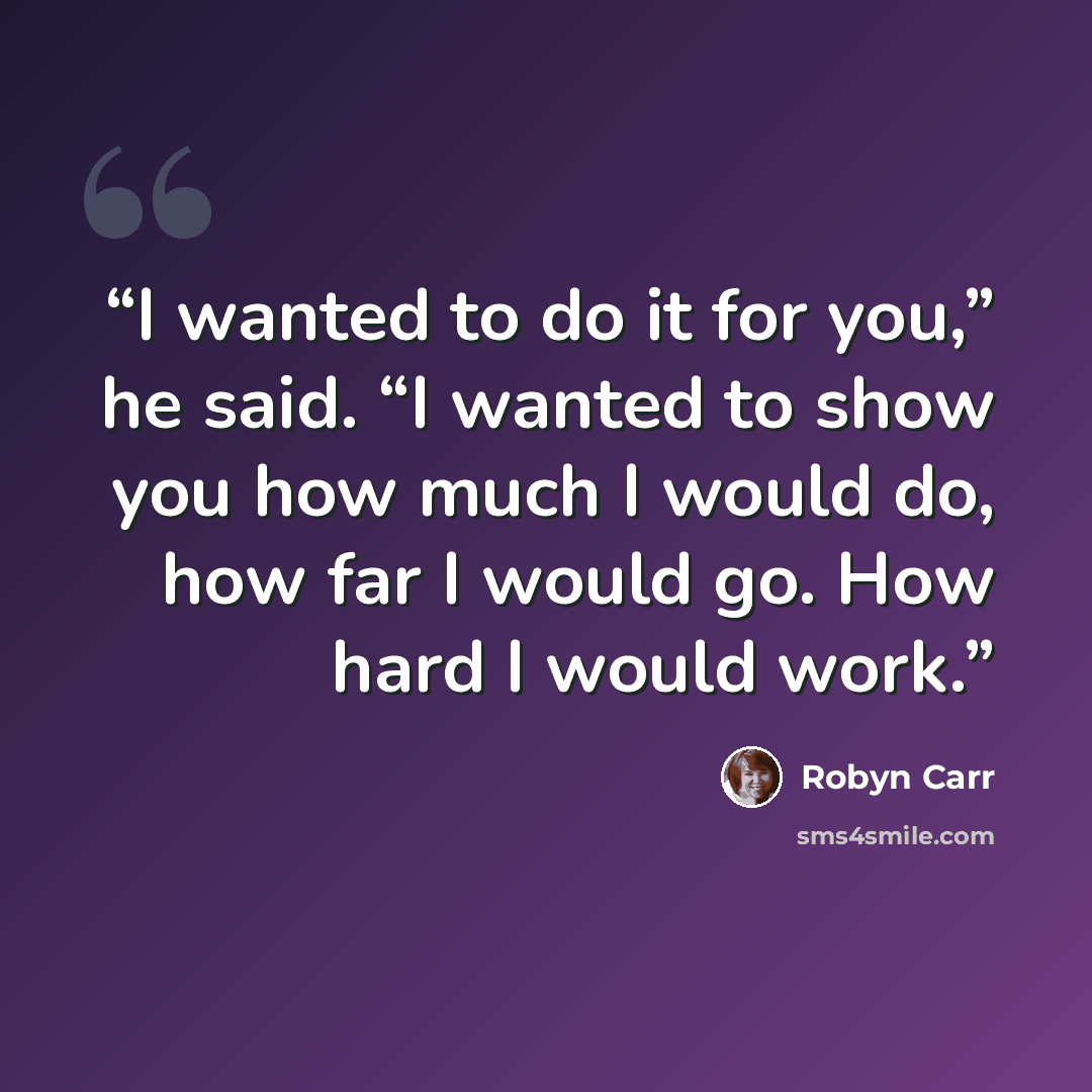 “I wanted to do it for you,” he said. “I wanted to show you how much I would do, how far I would go. How hard I would work.” quote by Robyn Carr