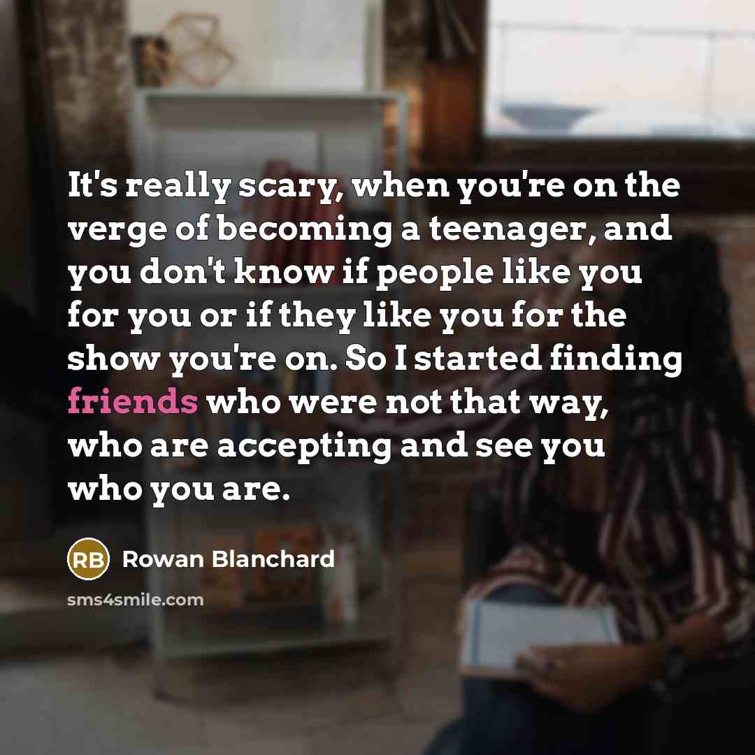 “It's really scary, when you're on the verge of becoming a teenager, and you don't know if people like you for you or if they like you for the show you're on. So I started finding friends who were not that way, who are accepting and see you who you are.” quote by Rowan Blanchard