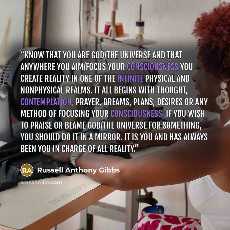 “Know that you are God/the Universe and that anywhere you aim/focus your consciousness you create reality in one of the infinite physical and nonphysical realms. It all begins with thought, contemplation, prayer, dreams, plans, desires or any method of focusing your consciousness. If you wish to…” quote by Russell Anthony Gibbs