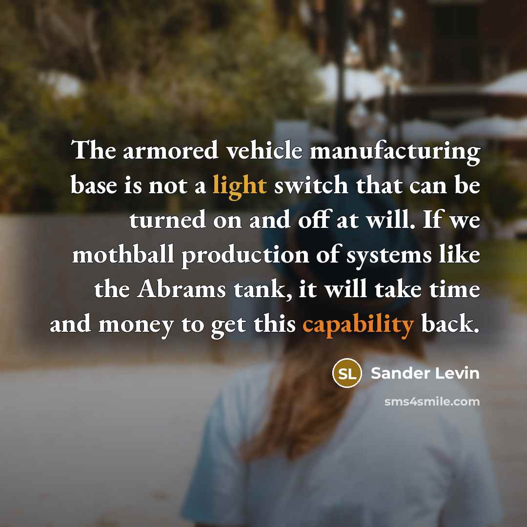“The armored vehicle manufacturing base is not a light switch that can be turned on and off at will. If we mothball production of systems like the Abrams tank, it will take time and money to get this capability back.” quote by Sander Levin