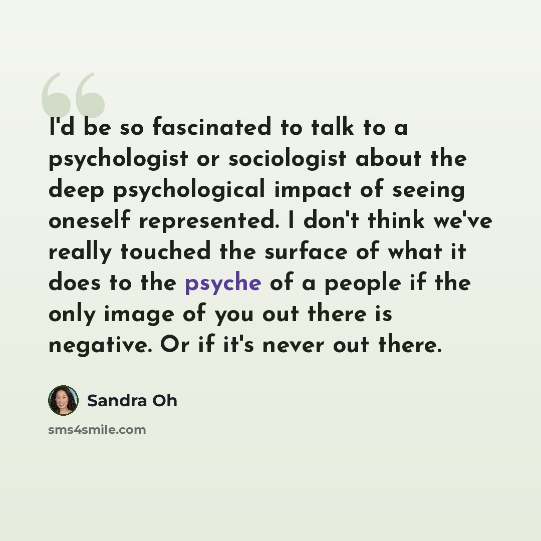 “I'd be so fascinated to talk to a psychologist or sociologist about the deep psychological impact of seeing oneself represented. I don't think we've really touched the surface of what it does to the psyche of a people if the only image of you out there is negative. Or if it's never out there.” quote by Sandra Oh