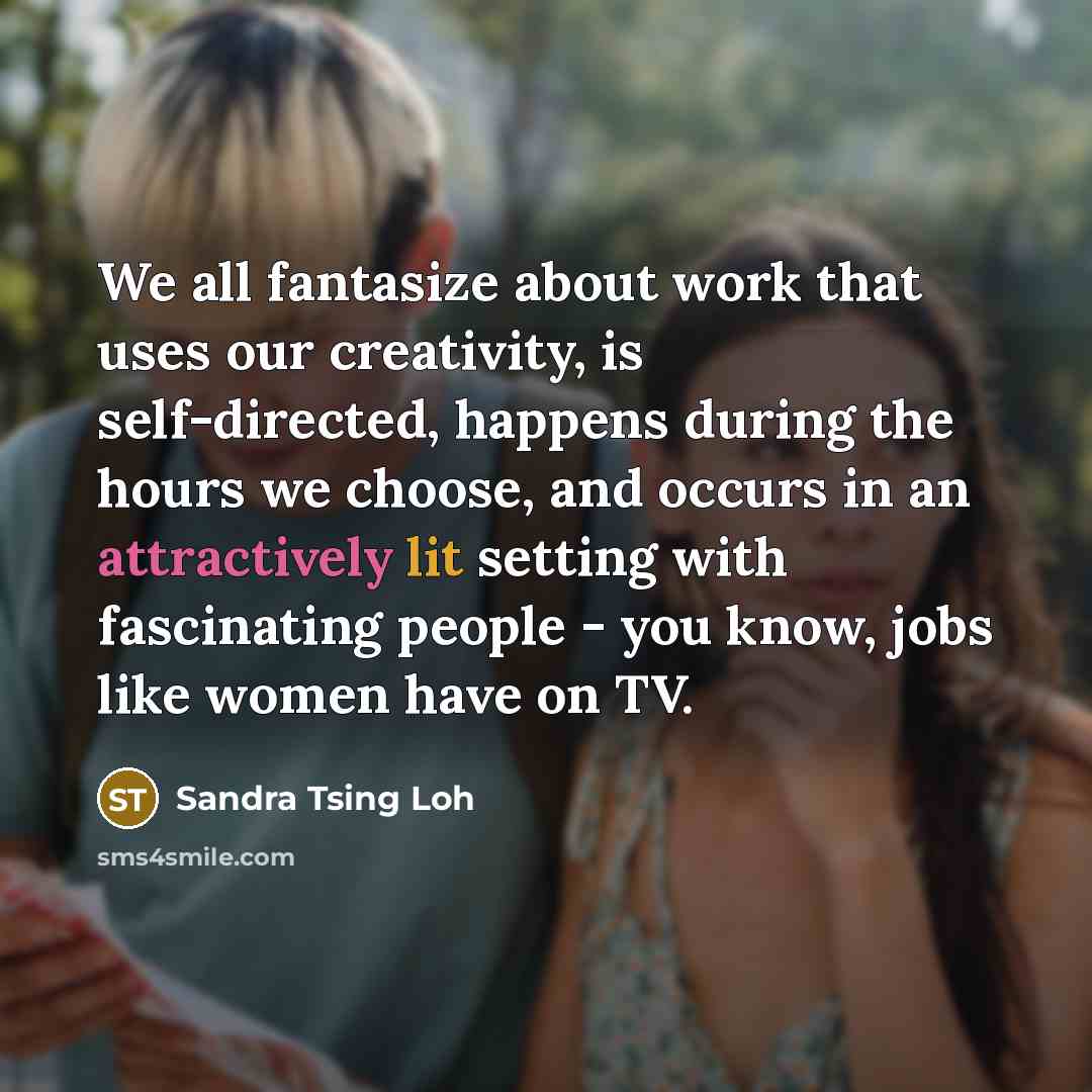 “We all fantasize about work that uses our creativity, is self-directed, happens during the hours we choose, and occurs in an attractively lit setting with fascinating people - you know, jobs like women have on TV.” quote by Sandra Tsing Loh