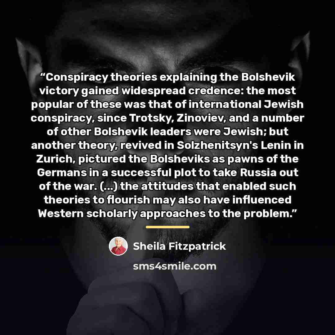“Conspiracy theories explaining the Bolshevik victory gained widespread credence: the most popular of these was that of international Jewish conspiracy, since Trotsky, Zinoviev, and a number of other Bolshevik leaders were Jewish; but another theory, revived in Solzhenitsyn's Lenin in Zurich…” quote by Sheila Fitzpatrick