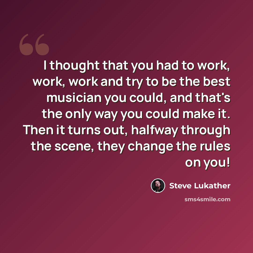 “I thought that you had to work, work, work and try to be the best musician you could, and that's the only way you could make it. Then it turns out, halfway through the scene, they change the rules on you!” quote by Steve Lukather