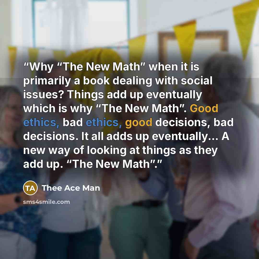 “Why “The New Math” when it is primarily a book dealing with social issues? Things add up eventually which is why “The New Math”. Good ethics, bad ethics, good decisions, bad decisions. It all adds up eventually... A new way of looking at things as they add up. “The New Math”.” quote by Thee Ace Man