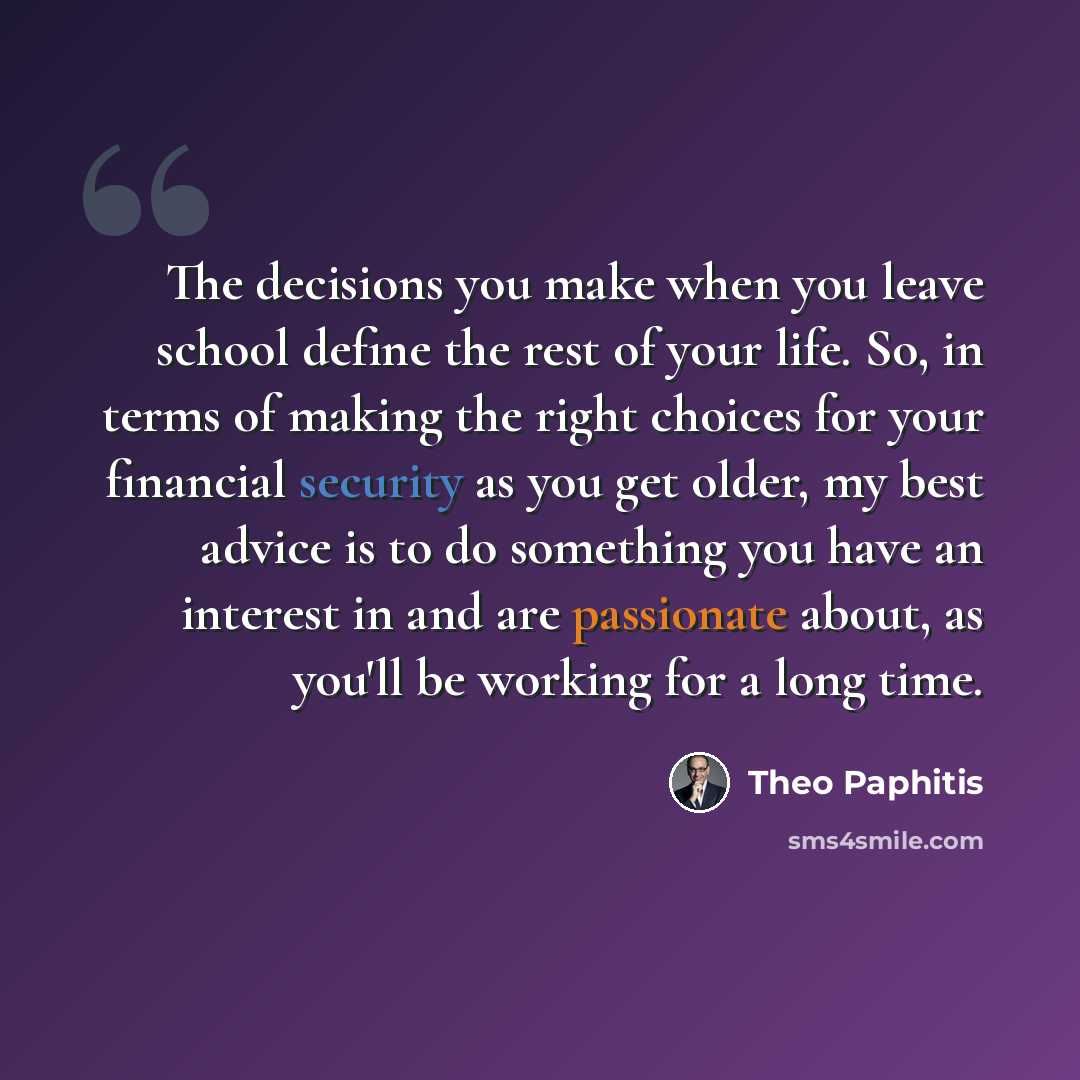 “The decisions you make when you leave school define the rest of your life. So, in terms of making the right choices for your financial security as you get older, my best advice is to do something you have an interest in and are passionate about, as you'll be working for a long time.” quote by Theo Paphitis