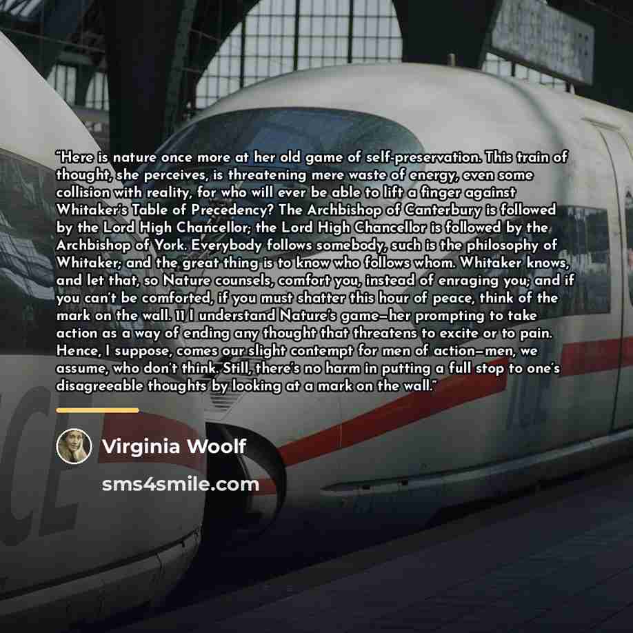 “Here is nature once more at her old game of self-preservation. This train of thought, she perceives, is threatening mere waste of energy, even some collision with reality, for who will ever be able to lift a finger against Whitaker’s Table of Precedency? The Archbishop of Canterbury is followed by…” quote by Virginia Woolf