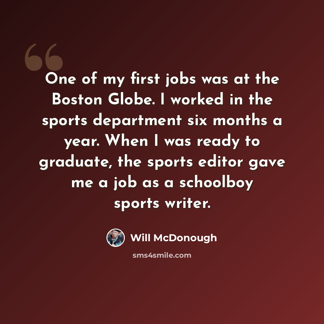 “One of my first jobs was at the Boston Globe. I worked in the sports department six months a year. When I was ready to graduate, the sports editor gave me a job as a schoolboy sports writer.” quote by Will McDonough