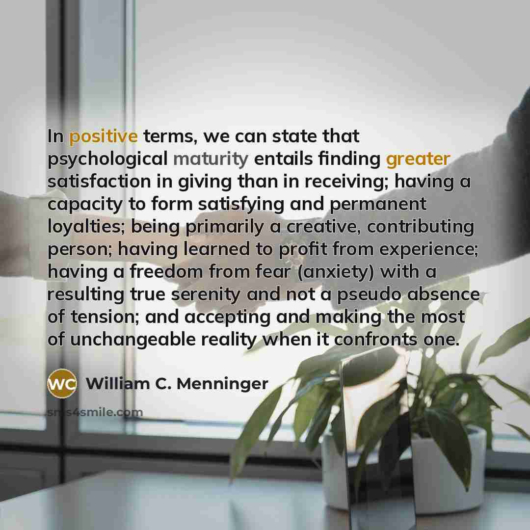“In positive terms, we can state that psychological maturity entails finding greater satisfaction in giving than in receiving; having a capacity to form satisfying and permanent loyalties; being primarily a creative, contributing person; having learned to profit from experience; having a freedom…” quote by William C. Menninger
