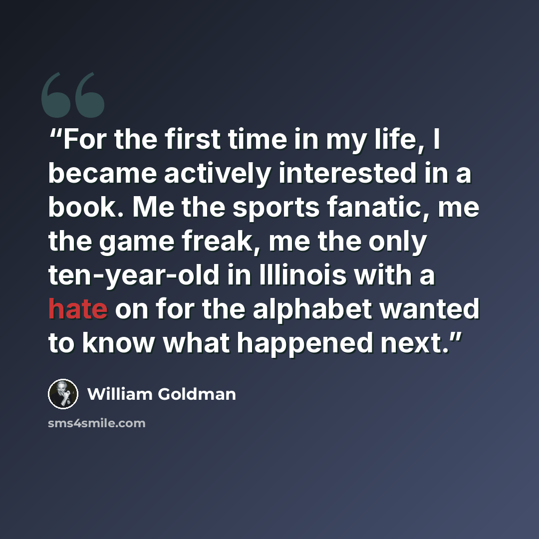 “For the first time in my life, I became actively interested in a book. Me the sports fanatic, me the game freak, me the only ten-year-old in Illinois with a hate on for the alphabet wanted to know what happened next.” quote by William Goldman