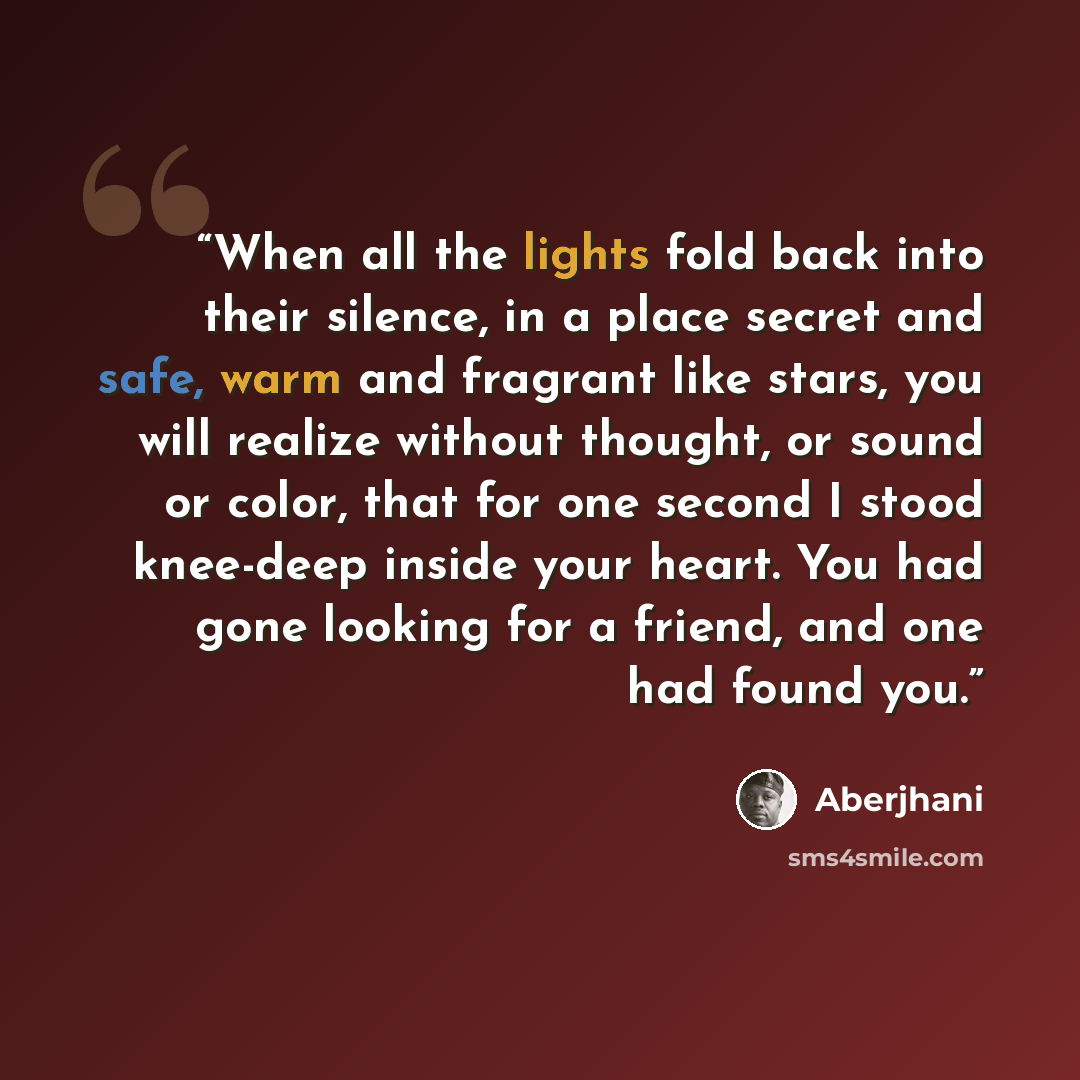 “When all the lights fold back into their silence, in a place secret and safe, warm and fragrant like stars, you will realize without thought, or sound or color, that for one second I stood knee-deep inside your heart. You had gone looking for a friend, and one had found you.” quote by Aberjhani