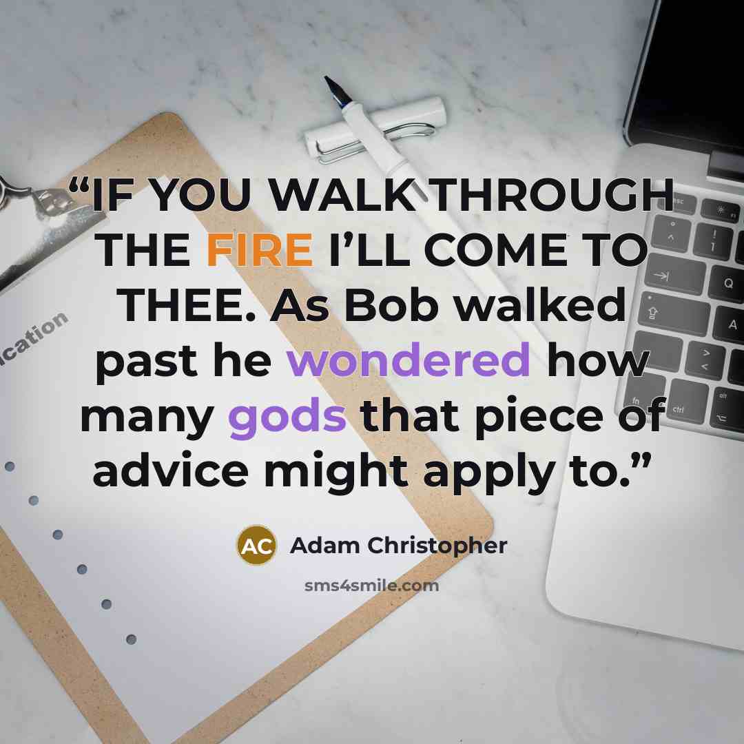 “IF YOU WALK THROUGH THE FIRE I’LL COME TO THEE. As Bob walked past he wondered how many gods that piece of advice might apply to.” quote by Adam Christopher