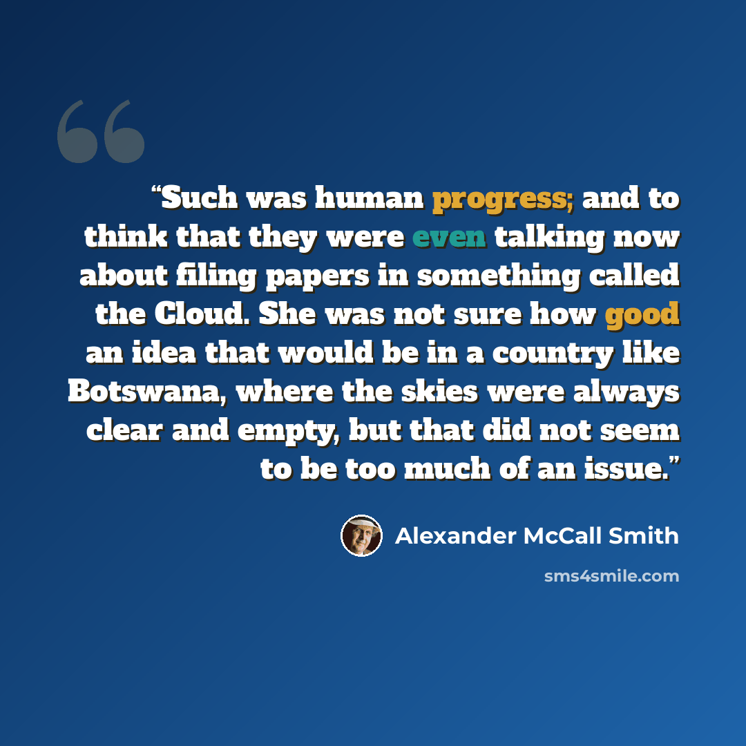 “Such was human progress; and to think that they were even talking now about filing papers in something called the Cloud. She was not sure how good an idea that would be in a country like Botswana, where the skies were always clear and empty, but that did not seem to be too much of an issue.” quote by Alexander McCall Smith
