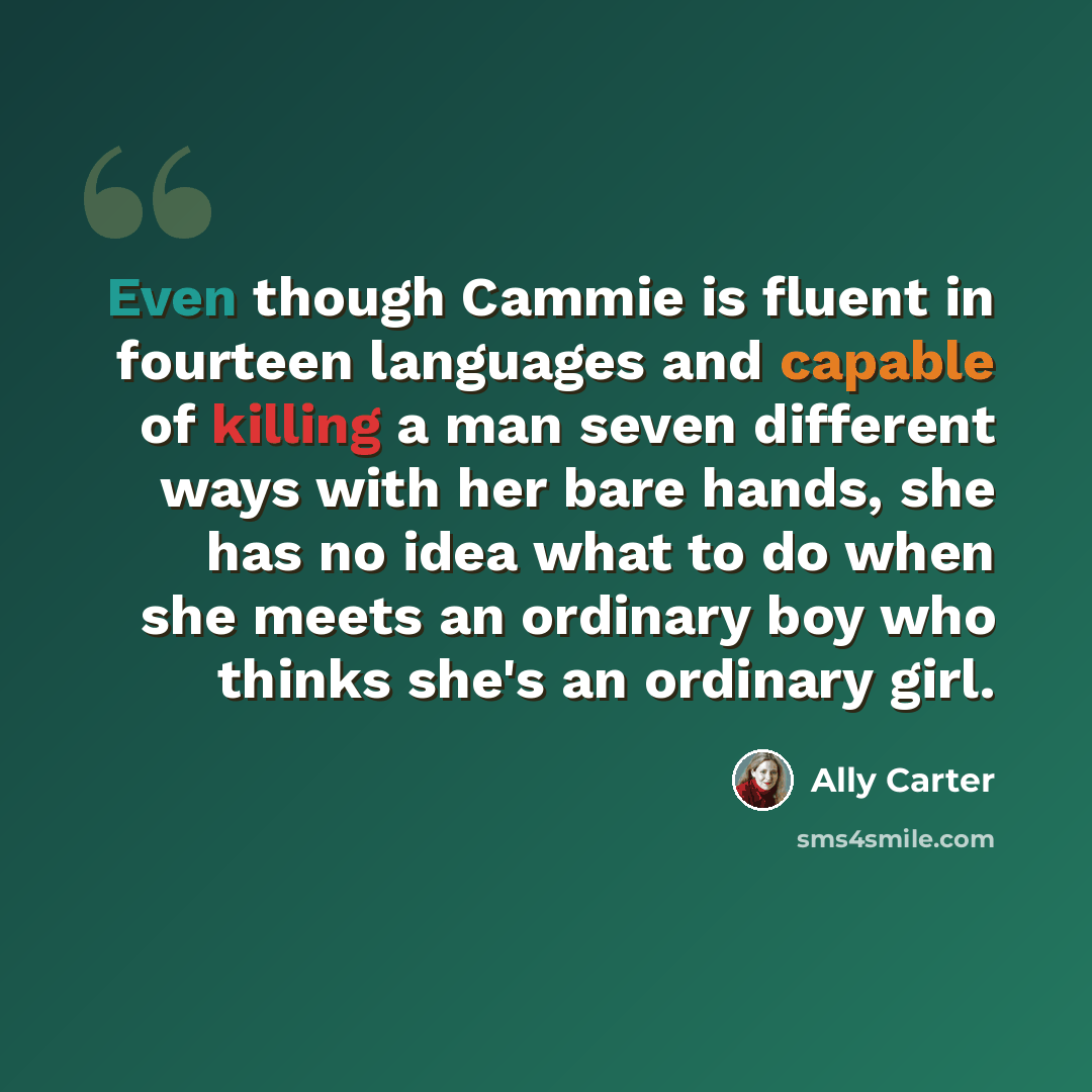 “Even though Cammie is fluent in fourteen languages and capable of killing a man seven different ways with her bare hands, she has no idea what to do when she meets an ordinary boy who thinks she's an ordinary girl.” quote by Ally Carter