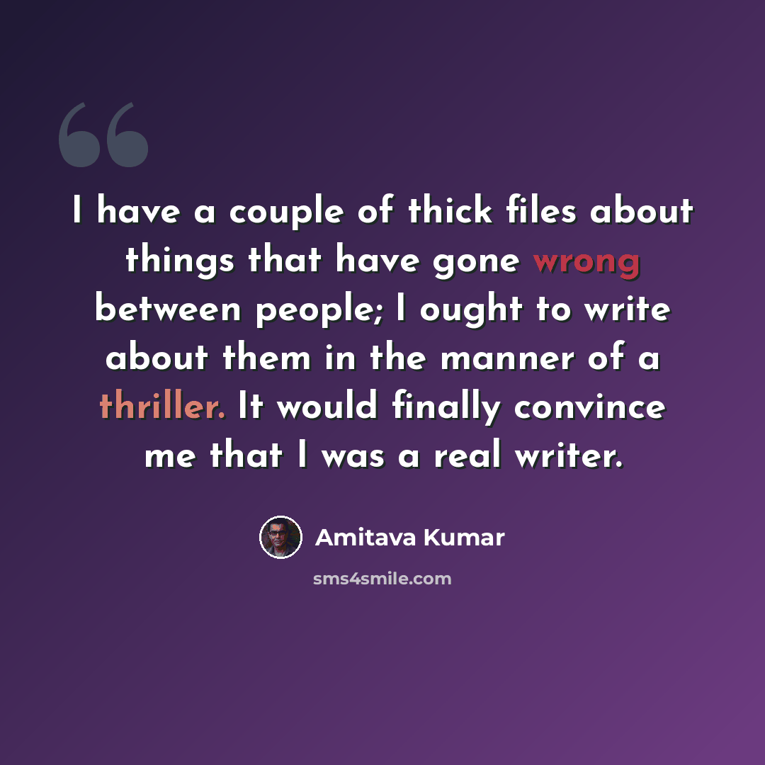 “I have a couple of thick files about things that have gone wrong between people; I ought to write about them in the manner of a thriller. It would finally convince me that I was a real writer.” quote by Amitava Kumar