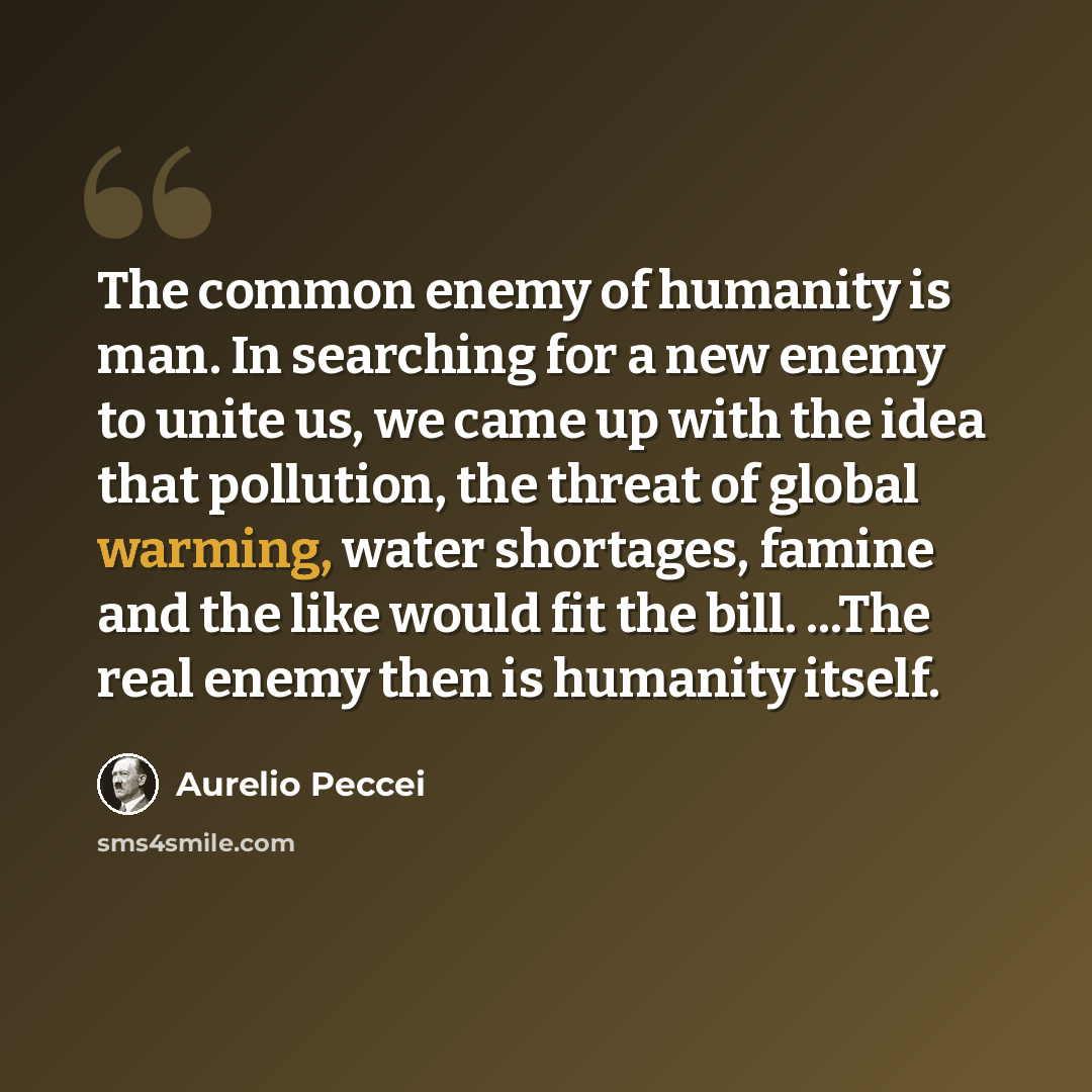 “The common enemy of humanity is man. In searching for a new enemy to unite us, we came up with the idea that pollution, the threat of global warming, water shortages, famine and the like would fit the bill. ...The real enemy then is humanity itself.” quote by Aurelio Peccei