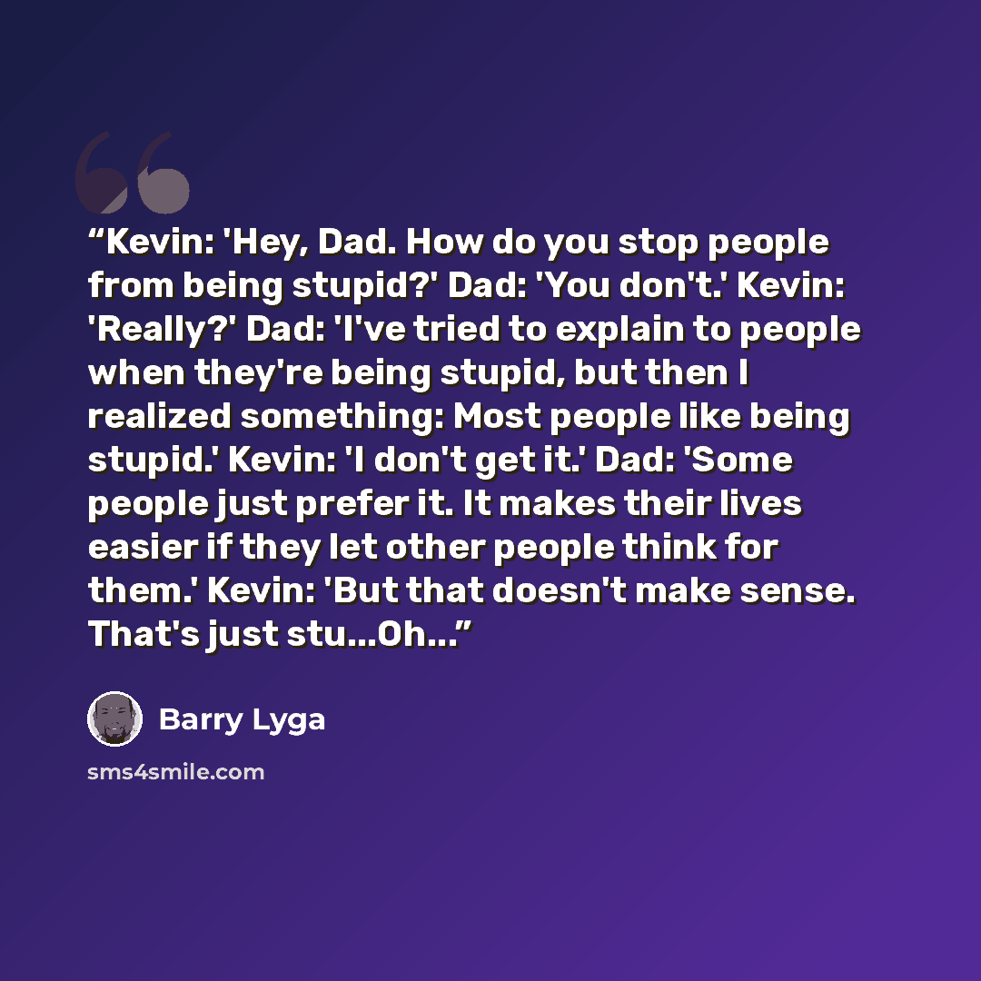 “Kevin: 'Hey, Dad. How do you stop people from being stupid?' Dad: 'You don't.' Kevin: 'Really?' Dad: 'I've tried to explain to people when they're being stupid, but then I realized something: Most people like being stupid.' Kevin: 'I don't get it.' Dad: 'Some people just prefer it. It makes their…” quote by Barry Lyga