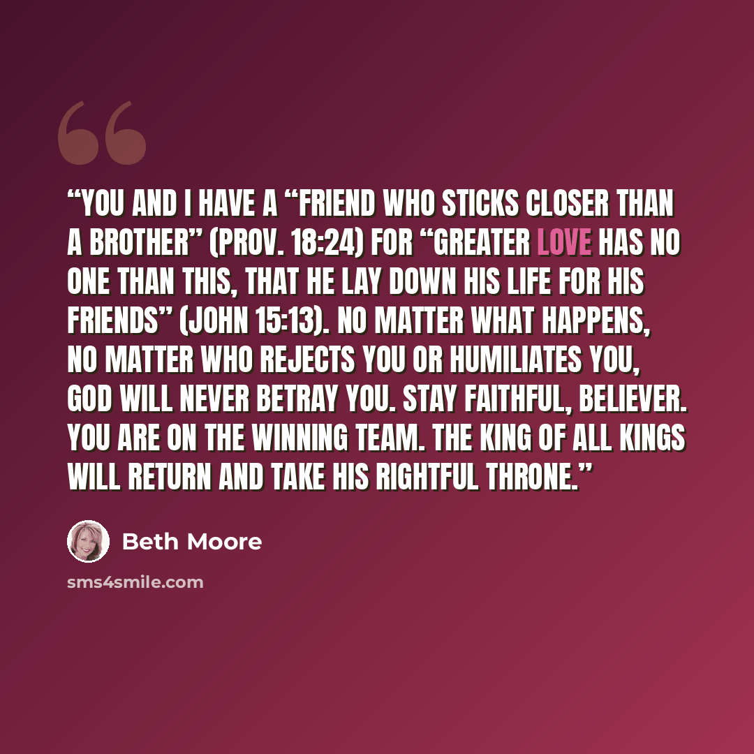 “You and I have a “friend who sticks closer than a brother” (Prov. 18:24) for “greater love has no one than this, that he lay down his life for his friends” (John 15:13). No matter what happens, no matter who rejects you or humiliates you, God will never betray you. Stay faithful, believer. You are…” quote by Beth Moore